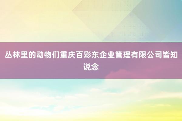 丛林里的动物们重庆百彩东企业管理有限公司皆知说念