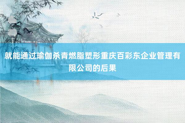 就能通过瑜伽杀青燃脂塑形重庆百彩东企业管理有限公司的后果