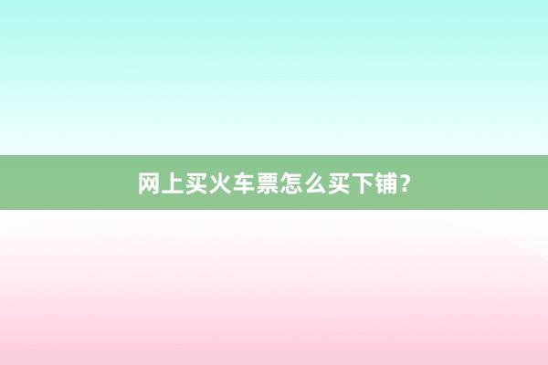 网上买火车票怎么买下铺？